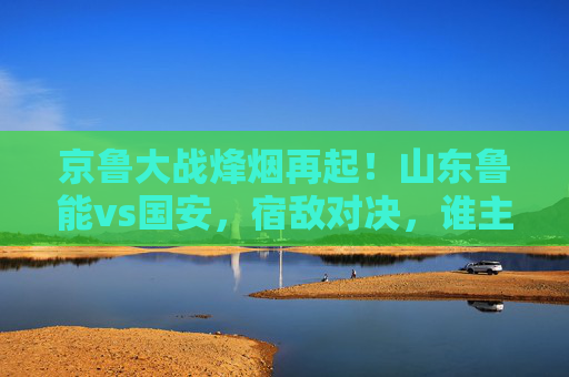 京鲁大战烽烟再起!山东鲁能vs国安,宿敌对决,谁主齐鲁风云?京鲁大战烽烟再起!鲁能国安宿敌对决,谁主齐鲁风云? 京鲁大战烽烟再起!山东鲁能vs国安,宿敌对决,谁主齐鲁风云?京鲁大战烽烟再起!鲁能国安宿敌对决,谁主齐鲁风云?