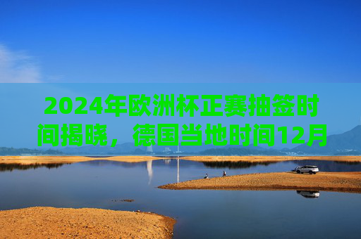 2024年欧洲杯正赛抽签时间揭晓,德国当地时间12月2日,32强命运交织开启,2024欧洲杯正赛抽签时间揭晓,德国当地时间12月2日,32强命运交织开启 2024年欧洲杯正赛抽签时间揭晓,德国当地时间12月2日,32强命运交织开启,2024欧洲杯正赛抽签时间揭晓,德国当地时间12月2日,32强命运交织开启