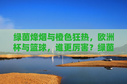 绿茵烽烟与橙色狂热,欧洲杯与篮球,谁更厉害?绿茵烽烟VS橙色狂热,欧洲杯与篮球谁更厉害? 绿茵烽烟与橙色狂热,欧洲杯与篮球,谁更厉害?绿茵烽烟VS橙色狂热,欧洲杯与篮球谁更厉害?