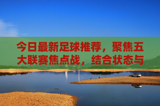 今日最新足球推荐,聚焦五大联赛焦点战,结合状态与战术解析胜负走向,今日五大联赛焦点战推荐,状态战术解析胜负走向 今日最新足球推荐,聚焦五大联赛焦点战,结合状态与战术解析胜负走向,今日五大联赛焦点战推荐,状态战术解析胜负走向