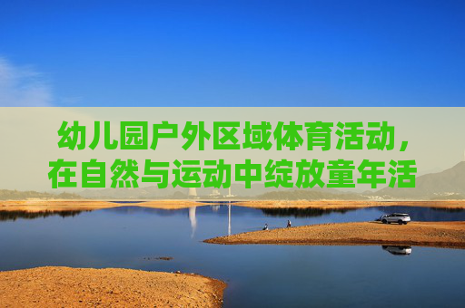 幼儿园户外区域体育活动,在自然与运动中绽放童年活力,幼儿园户外体育,自然与运动中绽放童年活力 幼儿园户外区域体育活动,在自然与运动中绽放童年活力,幼儿园户外体育,自然与运动中绽放童年活力