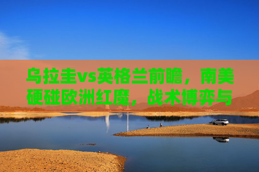 乌拉圭vs英格兰前瞻，南美硬碰欧洲红魔，战术博弈与球星闪耀的较量，南美硬碰欧洲红魔，乌拉圭vs英格兰战术博弈与球星闪耀