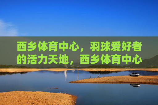 西乡体育中心,羽球爱好者的活力天地,西乡体育中心,羽球爱好者的活力天地 西乡体育中心,羽球爱好者的活力天地,西乡体育中心,羽球爱好者的活力天地