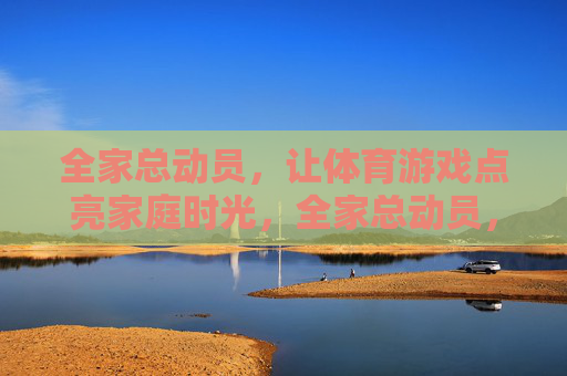 全家总动员,让体育游戏点亮家庭时光,全家总动员,体育游戏点亮家庭时光 全家总动员,让体育游戏点亮家庭时光,全家总动员,体育游戏点亮家庭时光