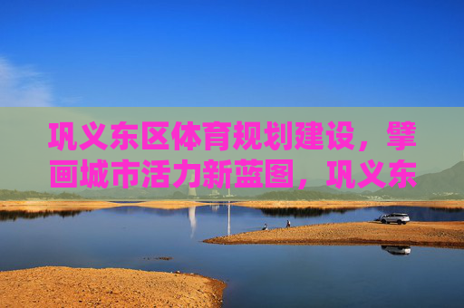 巩义东区体育规划建设,擘画城市活力新蓝图,巩义东区体育规划建设 擘画城市活力新蓝图 巩义东区体育规划建设,擘画城市活力新蓝图,巩义东区体育规划建设 擘画城市活力新蓝图