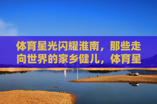 体育星光闪耀淮南,那些走向世界的家乡健儿,体育星光耀淮南,家乡健儿誉全球 体育星光闪耀淮南,那些走向世界的家乡健儿,体育星光耀淮南,家乡健儿誉全球