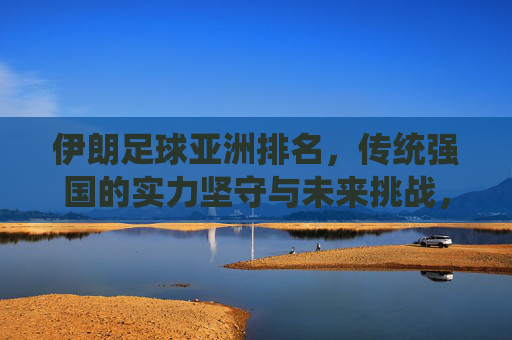伊朗足球亚洲排名,传统强国的实力坚守与未来挑战,伊朗足球亚洲排名,传统强国的坚守与未来挑战 伊朗足球亚洲排名,传统强国的实力坚守与未来挑战,伊朗足球亚洲排名,传统强国的坚守与未来挑战