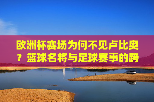 欧洲杯赛场为何不见卢比奥?篮球名将与足球赛事的跨界误会,欧洲杯为何不见卢比奥?篮球名将的足球赛事跨界误会 欧洲杯赛场为何不见卢比奥?篮球名将与足球赛事的跨界误会,欧洲杯为何不见卢比奥?篮球名将的足球赛事跨界误会