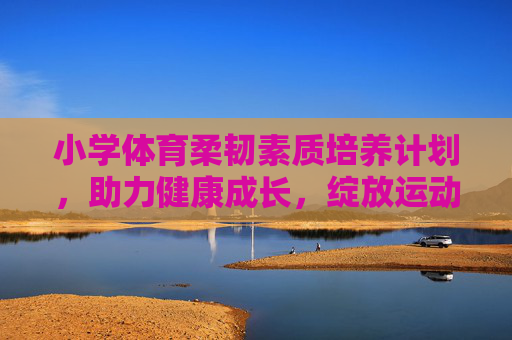 小学体育柔韧素质培养计划,助力健康成长,绽放运动活力,小学体育柔韧素质培养计划,健康成长活力绽放 小学体育柔韧素质培养计划,助力健康成长,绽放运动活力,小学体育柔韧素质培养计划,健康成长活力绽放