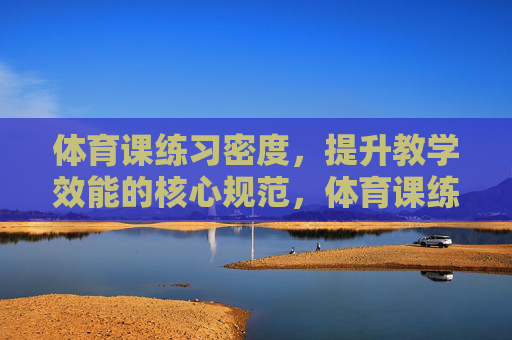 体育课练习密度,提升教学效能的核心规范,体育课练习密度,提升教学效能的核心规范 体育课练习密度,提升教学效能的核心规范,体育课练习密度,提升教学效能的核心规范
