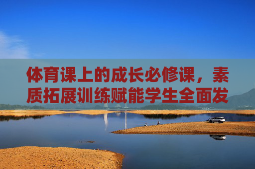 体育课上的成长必修课,素质拓展训练赋能学生全面发展,体育课,素质拓展赋能的成长必修课 体育课上的成长必修课,素质拓展训练赋能学生全面发展,体育课,素质拓展赋能的成长必修课