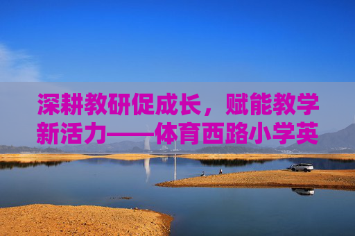 深耕教研促成长，赋能教学新活力——体育西路小学英语教研工作纪实，体育西路小学深耕英语教研 赋能教学新活力