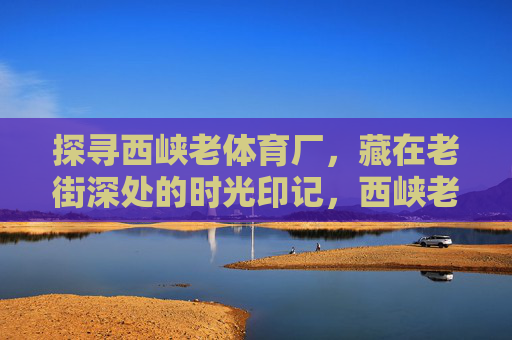 探寻西峡老体育厂,藏在老街深处的时光印记,西峡老体育厂,老街深处的时光印记 探寻西峡老体育厂,藏在老街深处的时光印记,西峡老体育厂,老街深处的时光印记