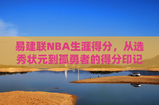易建联NBA生涯得分,从选秀状元到孤勇者的得分印记,易建联,从状元到孤勇者的NBA得分印记 易建联NBA生涯得分,从选秀状元到孤勇者的得分印记,易建联,从状元到孤勇者的NBA得分印记