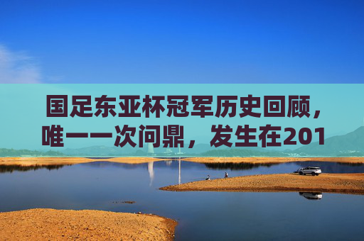 国足东亚杯冠军历史回顾,唯一一次问鼎,发生在2010年,国足东亚杯历史回顾,唯一一次问鼎2010年 国足东亚杯冠军历史回顾,唯一一次问鼎,发生在2010年,国足东亚杯历史回顾,唯一一次问鼎2010年