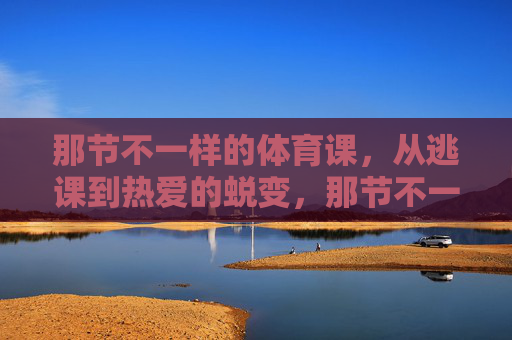 那节不一样的体育课,从逃课到热爱的蜕变,那节不一样的体育课,从逃课到热爱的蜕变 那节不一样的体育课,从逃课到热爱的蜕变,那节不一样的体育课,从逃课到热爱的蜕变