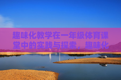 趣味化教学在一年级体育课堂中的实践与探索，趣味化教学在一年级体育课堂中的实践与探索