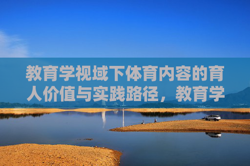 教育学视域下体育内容的育人价值与实践路径,教育学视域下体育内容的育人价值与实践路径 教育学视域下体育内容的育人价值与实践路径,教育学视域下体育内容的育人价值与实践路径