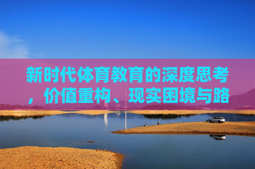 新时代体育教育的深度思考，价值重构、现实困境与路径探索，新时代体育教育的价值重构、现实困境与路径探索