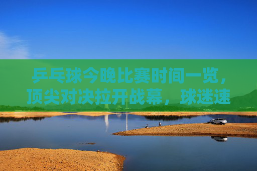 乒乓球今晚比赛时间一览,顶尖对决拉开战幕,球迷速来围观,乒乓球今晚顶尖对决时间表,球迷速来围观 乒乓球今晚比赛时间一览,顶尖对决拉开战幕,球迷速来围观,乒乓球今晚顶尖对决时间表,球迷速来围观