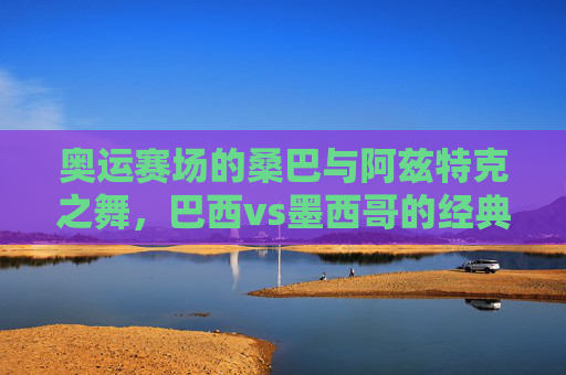奥运赛场的桑巴与阿兹特克之舞,巴西vs墨西哥的经典对决,桑巴与阿兹特克之舞,奥运赛场巴西vs墨西哥经典对决 奥运赛场的桑巴与阿兹特克之舞,巴西vs墨西哥的经典对决,桑巴与阿兹特克之舞,奥运赛场巴西vs墨西哥经典对决