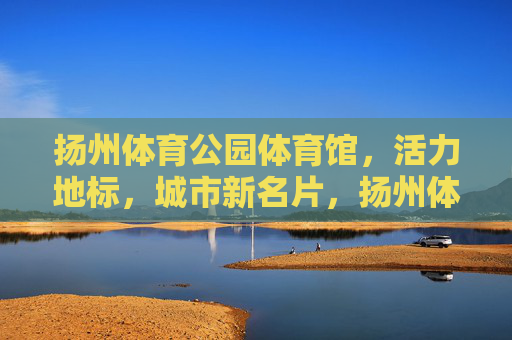 扬州体育公园体育馆,活力地标,城市新名片,扬州体育公园体育馆,活力地标,城市新名片 扬州体育公园体育馆,活力地标,城市新名片,扬州体育公园体育馆,活力地标,城市新名片