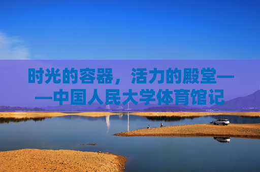 时光的容器,活力的殿堂——中国人民大学体育馆记 时光的容器,活力的殿堂——中国人民大学体育馆记