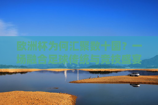 欧洲杯为何汇聚数十国?一场融合足球传统与竞技盛宴的旅程 欧洲杯为何汇聚数十国?一场融合足球传统与竞技盛宴的旅程