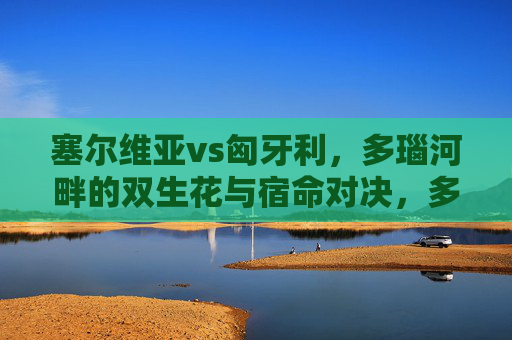 塞尔维亚vs匈牙利，多瑙河畔的双生花与宿命对决，多瑙河畔双生花，塞尔维亚与匈牙利的宿命对决