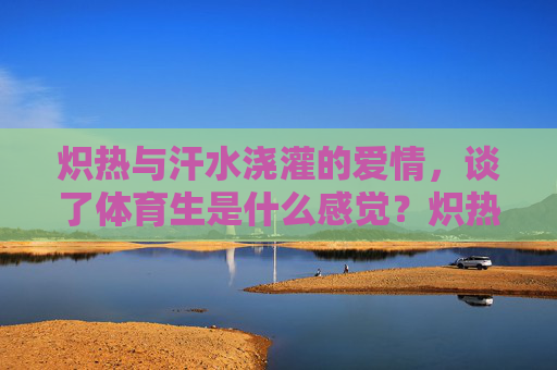 炽热与汗水浇灌的爱情，谈了体育生是什么感觉？炽热汗水浇灌的爱情，谈体育生是什么感觉？