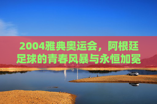 2004雅典奥运会,阿根廷足球的青春风暴与永恒加冕,2004雅典奥运会,阿根廷足球的青春风暴与永恒加冕 2004雅典奥运会,阿根廷足球的青春风暴与永恒加冕,2004雅典奥运会,阿根廷足球的青春风暴与永恒加冕