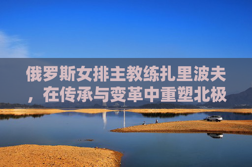 俄罗斯女排主教练扎里波夫,在传承与变革中重塑北极熊的锋芒,扎里波夫,传承变革重塑北极熊锋芒 俄罗斯女排主教练扎里波夫,在传承与变革中重塑北极熊的锋芒,扎里波夫,传承变革重塑北极熊锋芒