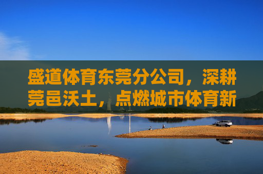 盛道体育东莞分公司，深耕莞邑沃土，点燃城市体育新活力，盛道体育东莞分公司深耕莞邑 点燃城市体育新活力
