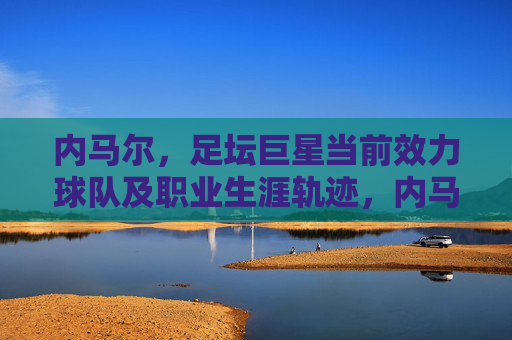 内马尔,足坛巨星当前效力球队及职业生涯轨迹,内马尔,职业生涯轨迹与当前效力球队 内马尔,足坛巨星当前效力球队及职业生涯轨迹,内马尔,职业生涯轨迹与当前效力球队