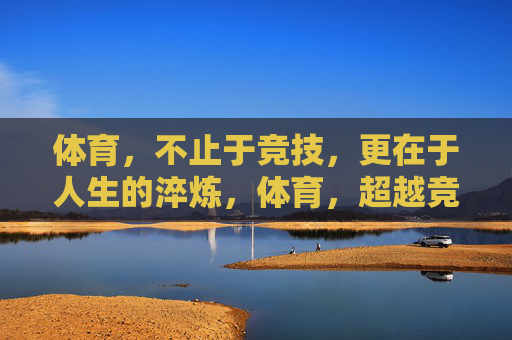 体育,不止于竞技,更在于人生的淬炼,体育,超越竞技的人生淬炼 体育,不止于竞技,更在于人生的淬炼,体育,超越竞技的人生淬炼