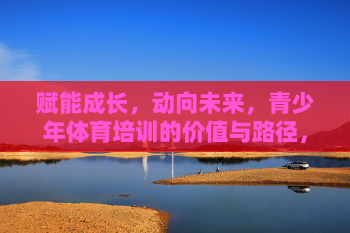 赋能成长，动向未来，青少年体育培训的价值与路径，赋能成长，动向未来，青少年体育培训的价值与路径