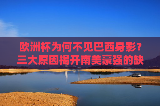 欧洲杯为何不见巴西身影？三大原因揭开南美豪强的缺席之谜，欧洲杯巴西缺席之谜，三大原因揭秘