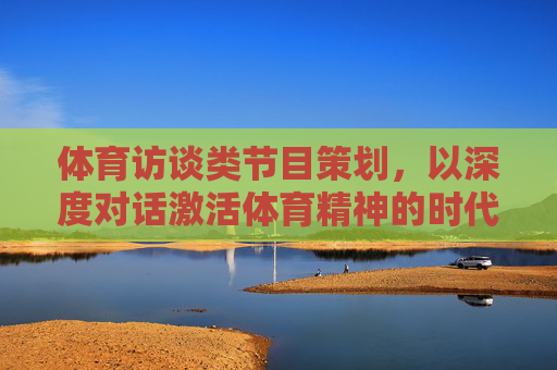 体育访谈类节目策划,以深度对话激活体育精神的时代共鸣,体育访谈,深度对话激活体育精神的时代共鸣 体育访谈类节目策划,以深度对话激活体育精神的时代共鸣,体育访谈,深度对话激活体育精神的时代共鸣