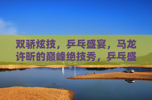 双骄炫技,乒乓盛宴,马龙许昕的巅峰绝技秀,乒乓盛宴,双骄巅峰绝技秀 双骄炫技,乒乓盛宴,马龙许昕的巅峰绝技秀,乒乓盛宴,双骄巅峰绝技秀