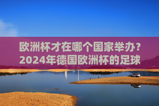 欧洲杯才在哪个国家举办？2024年德国欧洲杯的足球盛宴与记忆，2024德国欧洲杯，足球盛宴与记忆