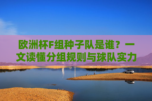 欧洲杯F组种子队是谁?一文读懂分组规则与球队实力,欧洲杯F组种子队,分组规则与球队实力解析 欧洲杯F组种子队是谁?一文读懂分组规则与球队实力,欧洲杯F组种子队,分组规则与球队实力解析
