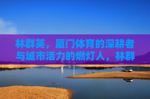 林群英,厦门体育的深耕者与城市活力的燃灯人,林群英,厦门体育深耕者与城市活力燃灯人 林群英,厦门体育的深耕者与城市活力的燃灯人,林群英,厦门体育深耕者与城市活力燃灯人