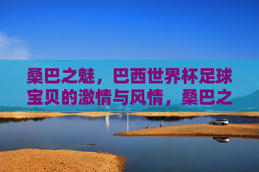 桑巴之魅，巴西世界杯足球宝贝的激情与风情，桑巴之魅，世界杯足球宝贝的激情风情