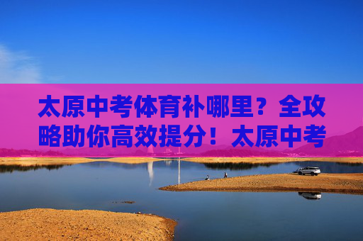 太原中考体育补哪里?全攻略助你高效提分!太原中考体育补哪里?高效提分全攻略 太原中考体育补哪里?全攻略助你高效提分!太原中考体育补哪里?高效提分全攻略