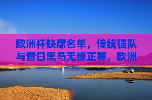 欧洲杯缺席名单，传统强队与昔日黑马无缘正赛，欧洲杯缺席名单，传统强队与昔日黑马无缘正赛