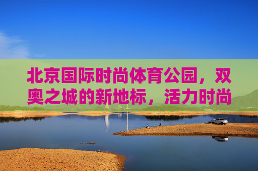 北京国际时尚体育公园,双奥之城的新地标,活力时尚的体育新名片,双奥之城新地标,北京国际时尚体育公园 北京国际时尚体育公园,双奥之城的新地标,活力时尚的体育新名片,双奥之城新地标,北京国际时尚体育公园