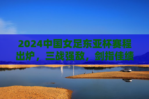 2024中国女足东亚杯赛程出炉,三战强敌,剑指佳绩,2024中国女足东亚杯赛程出炉 三战强敌剑指佳绩 2024中国女足东亚杯赛程出炉,三战强敌,剑指佳绩,2024中国女足东亚杯赛程出炉 三战强敌剑指佳绩