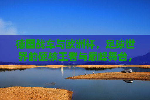 德国战车与欧洲杯,足球世界的硬核王者与巅峰舞台,谁更厉害?德国战车VS欧洲杯,硬核王者与巅峰舞台的巅峰对决 德国战车与欧洲杯,足球世界的硬核王者与巅峰舞台,谁更厉害?德国战车VS欧洲杯,硬核王者与巅峰舞台的巅峰对决