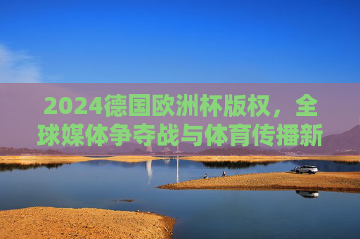 2024德国欧洲杯版权，全球媒体争夺战与体育传播新生态，2024德国欧洲杯版权争夺，全球媒体博弈与体育传播新生态