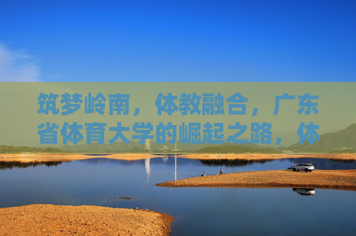 筑梦岭南,体教融合,广东省体育大学的崛起之路,体教融合筑梦岭南,广东省体育大学的崛起之路 筑梦岭南,体教融合,广东省体育大学的崛起之路,体教融合筑梦岭南,广东省体育大学的崛起之路